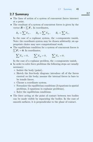 2.7 Summary 49
2.7
2.7 Summary
• The lines of action of a system of concurrent forces intersect
at a point.
• The resultant of a system of concurrent forces is given by the
vector R =

F i. In coordinates,
Rx =

Fix , Ry =

Fiy , Rz =

Fiz .
In the case of a coplanar system, the z-components vanish.
Note: the coordinate system may be chosen arbitrarily; an ap-
propriate choice may save computational work.
• The equilibrium condition for a system of concurrent forces is

F i = 0. In coordinates,

Fix = 0 ,

Fiy = 0 ,

Fiz = 0 .
In the case of a coplanar problem, the z-components vanish.
• In order to solve force problems the following steps are usually
necessary:
 Isolate the body (point).
 Sketch the free-body diagram: introduce all of the forces
exerted on the body; assume the internal forces in bars to
be tensile forces.
 Choose a coordinate system.
 Formulate the equilibrium conditions (3 equations in spatial
problems, 2 equations in coplanar problems).
 Solve the equilibrium conditions.
• The force acting at the point of contact between two bodies
can be made visible by separating the bodies. In the case of
smooth surfaces, it is perpendicular to the plane of contact.
 
