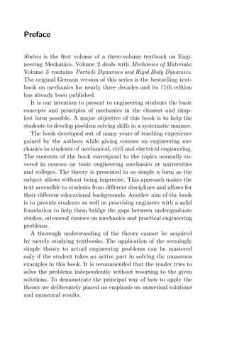 Preface
Statics is the ﬁrst volume of a three-volume textbook on Engi-
neering Mechanics. Volume 2 deals with Mechanics of Materials;
Volume 3 contains Particle Dynamics and Rigid Body Dynamics.
The original German version of this series is the bestselling text-
book on mechanics for nearly three decades and its 11th edition
has already been published.
It is our intention to present to engineering students the basic
concepts and principles of mechanics in the clearest and simp-
lest form possible. A major objective of this book is to help the
students to develop problem solving skills in a systematic manner.
The book developed out of many years of teaching experience
gained by the authors while giving courses on engineering me-
chanics to students of mechanical, civil and electrical engineering.
The contents of the book correspond to the topics normally co-
vered in courses on basic engineering mechanics at universities
and colleges. The theory is presented in as simple a form as the
subject allows without being imprecise. This approach makes the
text accessible to students from diﬀerent disciplines and allows for
their diﬀerent educational backgrounds. Another aim of the book
is to provide students as well as practising engineers with a solid
foundation to help them bridge the gaps between undergraduate
studies, advanced courses on mechanics and practical engineering
problems.
A thorough understanding of the theory cannot be acquired
by merely studying textbooks. The application of the seemingly
simple theory to actual engineering problems can be mastered
only if the student takes an active part in solving the numerous
examples in this book. It is recommended that the reader tries to
solve the problems independently without resorting to the given
solutions. To demonstrate the principal way of how to apply the
theory we deliberately placed no emphasis on numerical solutions
and numerical results.
 
