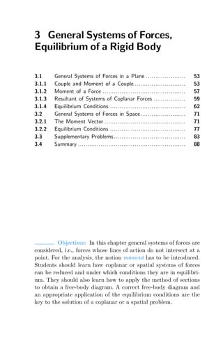 3 General Systems of Forces,
Equilibrium of a Rigid Body
3.1 General Systems of Forces in a Plane ..................... 53
3.1.1 Couple and Moment of a Couple ........................... 53
3.1.2 Moment of a Force ............................................ 57
3.1.3 Resultant of Systems of Coplanar Forces ................. 59
3.1.4 Equilibrium Conditions ........................................ 62
3.2 General Systems of Forces in Space........................ 71
3.2.1 The Moment Vector ........................................... 71
3.2.2 Equilibrium Conditions ........................................ 77
3.3 Supplementary Problems ...................................... 83
3.4 Summary ......................................................... 88
Objectives: In this chapter general systems of forces are
considered, i.e., forces whose lines of action do not intersect at a
point. For the analysis, the notion moment has to be introduced.
Students should learn how coplanar or spatial systems of forces
can be reduced and under which conditions they are in equilibri-
um. They should also learn how to apply the method of sections
to obtain a free-body diagram. A correct free-body diagram and
an appropriate application of the equilibrium conditions are the
key to the solution of a coplanar or a spatial problem.
 
