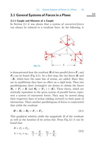 3.1 General Systems of Forces in a Plane 53
3.1
3.1 General Systems of Forces in a Plane
3.1.1 Couple and Moment of a Couple
In Section 2.1 it was shown that a system of concurrent forces
can always be reduced to a resultant force. In the following, it
Fig. 3.1 h
l
F 2
F 1
a2
a1
K −K
R1
R2
R2
R
R1
is demonstrated how the resultant R of two parallel forces F 1 and
F 2 can be found (Fig. 3.1). As a ﬁrst step, the two forces K and
−K, which have the same line of action, are added. Since they
are in equilibrium they have no eﬀect on a rigid body. Then two
parallelograms (here rectangles) are drawn to obtain the forces
R1 = F 1 + K and R2 = F 2 + (−K). These forces, which are
statically equivalent to the given system of parallel forces, repre-
sent a system of concurrent forces. They may be moved along
their respective lines of action (sliding vectors!) to their point of
intersection. There another parallelogram of forces is constructed
that yields the resultant
R = R1 + R2 = F 1 + F 2 . (3.1)
This graphical solution yields the magnitude R of the resultant
as well as the location of its action line. From Fig. 3.1 it can be
found that
R = F1 + F2 ,
h = a1 + a2 ,
a1
l
=
K
F1
,
a2
l
=
K
F2
.
(3.2)
 