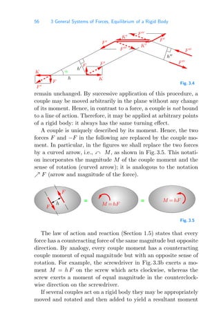 56 3 General Systems of Forces, Equilibrium of a Rigid Body
F 
F 
K
F 
h
F 
K
F
F 
α
F F 
K
h
h
F 
F 
K
Fig. 3.4
remain unchanged. By successive application of this procedure, a
couple may be moved arbitrarily in the plane without any change
of its moment. Hence, in contrast to a force, a couple is not bound
to a line of action. Therefore, it may be applied at arbitrary points
of a rigid body: it always has the same turning eﬀect.
A couple is uniquely described by its moment. Hence, the two
forces F and −F in the following are replaced by the couple mo-
ment. In particular, in the ﬁgures we shall replace the two forces
by a curved arrow, i.e.,  M, as shown in Fig. 3.5. This notati-
on incorporates the magnitude M of the couple moment and the
sense of rotation (curved arrow); it is analogous to the notation
 F (arrow and magnitude of the force).
= =
F
M =hF
M =hF
F
h
Fig. 3.5
The law of action and reaction (Section 1.5) states that every
force has a counteracting force of the same magnitude but opposite
direction. By analogy, every couple moment has a counteracting
couple moment of equal magnitude but with an opposite sense of
rotation. For example, the screwdriver in Fig. 3.3b exerts a mo-
ment M = h F on the screw which acts clockwise, whereas the
screw exerts a moment of equal magnitude in the counterclock-
wise direction on the screwdriver.
If several couples act on a rigid body they may be appropriately
moved and rotated and then added to yield a resultant moment
 