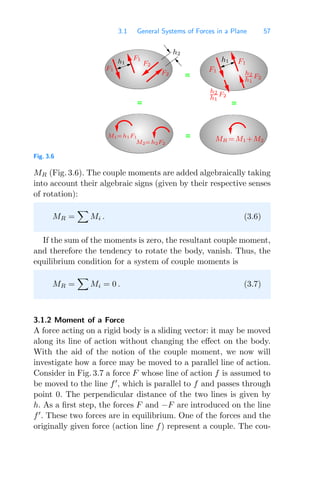 3.1 General Systems of Forces in a Plane 57
=
=
=
=
h1
F1
F1
h1
M1=h1F1
h2
h1
F2
F1
h2
h1
F2
M2=h2F2
MR =M1 +M2
F2
F2
h2
F1
Fig. 3.6
MR (Fig. 3.6). The couple moments are added algebraically taking
into account their algebraic signs (given by their respective senses
of rotation):
MR =

Mi . (3.6)
If the sum of the moments is zero, the resultant couple moment,
and therefore the tendency to rotate the body, vanish. Thus, the
equilibrium condition for a system of couple moments is
MR =

Mi = 0 . (3.7)
3.1.2 Moment of a Force
A force acting on a rigid body is a sliding vector: it may be moved
along its line of action without changing the eﬀect on the body.
With the aid of the notion of the couple moment, we now will
investigate how a force may be moved to a parallel line of action.
Consider in Fig. 3.7 a force F whose line of action f is assumed to
be moved to the line f
, which is parallel to f and passes through
point 0. The perpendicular distance of the two lines is given by
h. As a ﬁrst step, the forces F and −F are introduced on the line
f
. These two forces are in equilibrium. One of the forces and the
originally given force (action line f) represent a couple. The cou-
 