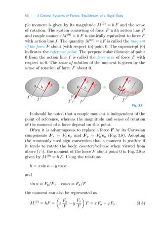 58 3 General Systems of Forces, Equilibrium of a Rigid Body
ple moment is given by its magnitude M(0)
= h F and the sense
of rotation. The system consisting of force F with action line f
and couple moment M(0)
= h F is statically equivalent to force F
with action line f. The quantity M(0)
= hF is called the moment
of the force F about (with respect to) point 0. The superscript (0)
indicates the reference point. The perpendicular distance of point
0 from the action line f is called the lever arm of force F with
respect to 0. The sense of rotation of the moment is given by the
sense of rotation of force F about 0.
= =
f
f
f
0
h
0 h
f
f
f
0
F
M(0)=hF
F
F
F F
Fig. 3.7
It should be noted that a couple moment is independent of the
point of reference, whereas the magnitude and sense of rotation
of the moment of a force depend on this point.
Often it is advantageous to replace a force F by its Cartesian
components F x = Fx ex and F y = Fy ey (Fig. 3.8). Adopting
the commonly used sign convention that a moment is positive if
it tends to rotate the body counterclockwise when viewed from
above (), the moment of the force F about point 0 in Fig. 3.8 is
given by M(0)
= h F. Using the relations
h = x sin α − y cos α
and
sin α = Fy/F , cos α = Fx/F
the moment can also be represented as
M(0)
= hF =

x
Fy
F
− y
Fx
F

F = x Fy − y Fx . (3.8)
 
