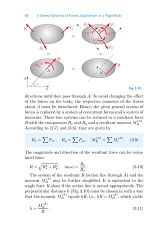 60 3 General Systems of Forces, Equilibrium of a Rigid Body
=
=
=
=
x
y
M
(A)
1
M
(A)
2
M
(A)
R
A
A
A
M
(A)
i
F1 Fi
F2
F1 Fi
F2
R
R
α
h
Fig. 3.10
directions until they pass through A. To avoid changing the eﬀect
of the forces on the body, the respective moments of the forces
about A must be introduced. Hence, the given general system of
forces is replaced by a system of concurrent forces and a system of
moments. These two systems can be reduced to a resultant force
R with the components Rx and Ry and a resultant moment M
(A)
R .
According to (2.7) and (3.6), they are given by
Rx =

Fix , Ry =

Fiy , M
(A)
R =

M
(A)
i . (3.9)
The magnitude and direction of the resultant force can be calcu-
lated from
R =

R2
x + R2
y , tan α =
Ry
Rx
. (3.10)
The system of the resultant R (action line through A) and the
moment M
(A)
R may be further simpliﬁed. It is equivalent to the
single force R alone if the action line is moved appropriately. The
perpendicular distance h (Fig. 3.10) must be chosen in such a way
that the moment M
(A)
R equals hR, i.e., hR = M
(A)
R , which yields
h =
M
(A)
R
R
. (3.11)
 