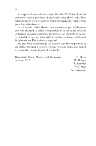 VI
As a special feature the textbook oﬀers the TM-Tools. Students
may solve various problems of mechanics using these tools. They
can be found at the web address <www.springer.com/engineering/
grundlagen/tm-tools>.
In the second edition the text was revised and part of the nota-
tion was changed to make it compatible with the usual notation
in English speaking countries. To provide the students with mo-
re material to develop their skills in solving problems, additional
Supplementary Examples are supplied.
We gratefully acknowledge the support and the cooperation of
the staﬀ of Springer who were responsive to our wishes and helped
to create the present layout of the books.
Darmstadt, Essen, Munich and Vancouver, D. Gross
Summer 2012 W. Hauger
J. Schröder
W.A. Wall
N. Rajapakse
 