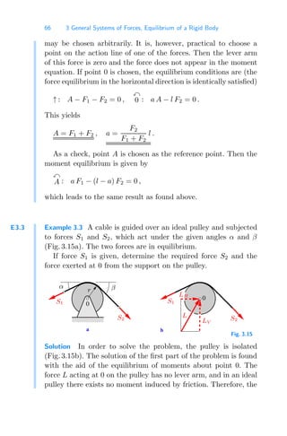 66 3 General Systems of Forces, Equilibrium of a Rigid Body
may be chosen arbitrarily. It is, however, practical to choose a
point on the action line of one of the forces. Then the lever arm
of this force is zero and the force does not appear in the moment
equation. If point 0 is chosen, the equilibrium conditions are (the
force equilibrium in the horizontal direction is identically satisﬁed)
↑ : A − F1 − F2 = 0 ,

0 : a A − l F2 = 0 .
This yields
A = F1 + F2 , a =
F2
F1 + F2
l .
As a check, point A is chosen as the reference point. Then the
moment equilibrium is given by

A : a F1 − (l − a) F2 = 0 ,
which leads to the same result as found above.
E3.3 Example 3.3 A cable is guided over an ideal pulley and subjected
to forces S1 and S2, which act under the given angles α and β
(Fig. 3.15a). The two forces are in equilibrium.
If force S1 is given, determine the required force S2 and the
force exerted at 0 from the support on the pulley.
a b
0000
0000
1111
1111
0
0
α β
S1
S2 S2
S1
L
LV
LH
r
Fig. 3.15
Solution In order to solve the problem, the pulley is isolated
(Fig. 3.15b). The solution of the ﬁrst part of the problem is found
with the aid of the equilibrium of moments about point 0. The
force L acting at 0 on the pulley has no lever arm, and in an ideal
pulley there exists no moment induced by friction. Therefore, the
 