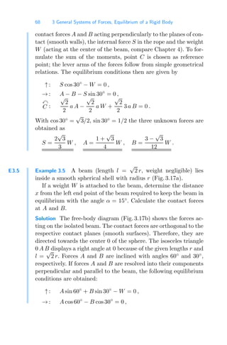 68 3 General Systems of Forces, Equilibrium of a Rigid Body
contact forces A and B acting perpendicularly to the planes of con-
tact (smooth walls), the internal force S in the rope and the weight
W (acting at the center of the beam, compare Chapter 4). To for-
mulate the sum of the moments, point C is chosen as reference
point; the lever arms of the forces follow from simple geometrical
relations. The equilibrium conditions then are given by
↑ : S cos 30◦
− W = 0 ,
→ : A − B − S sin 30◦
= 0 ,

C :
√
2
2
a A −
√
2
2
a W +
√
2
2
3 a B = 0 .
With cos 30◦
=
√
3/2, sin 30◦
= 1/2 the three unknown forces are
obtained as
S =
2
√
3
3
W , A =
1 +
√
3
4
W , B =
3 −
√
3
12
W .
E3.5 Example 3.5 A beam (length l =
√
2 r, weight negligible) lies
inside a smooth spherical shell with radius r (Fig. 3.17a).
If a weight W is attached to the beam, determine the distance
x from the left end point of the beam required to keep the beam in
equilibrium with the angle α = 15◦
. Calculate the contact forces
at A and B.
Solution The free-body diagram (Fig. 3.17b) shows the forces ac-
ting on the isolated beam. The contact forces are orthogonal to the
respective contact planes (smooth surfaces). Therefore, they are
directed towards the center 0 of the sphere. The isosceles triangle
0 A B displays a right angle at 0 because of the given lengths r and
l =
√
2 r. Forces A and B are inclined with angles 60◦
and 30◦
,
respectively. If forces A and B are resolved into their components
perpendicular and parallel to the beam, the following equilibrium
conditions are obtained:
↑ : A sin 60◦
+ B sin 30◦
− W = 0 ,
→ : A cos 60◦
− B cos 30◦
= 0 ,
 