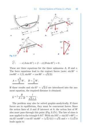 3.1 General Systems of Forces in a Plane 69
000000000000
000000000000
000000000000
000000000000
000000000000
000000000000
000000000000
000000000000
000000000000
000000000000
000000000000
000000000000
000000000000
111111111111
111111111111
111111111111
111111111111
111111111111
111111111111
111111111111
111111111111
111111111111
111111111111
111111111111
111111111111
111111111111
d
b
a
0
0
c
W
B
W
B
A
A
A
B
W
W
r
C
30◦
45◦
15◦
105◦
60◦
30◦
r
C
45◦
r
45◦
x
15◦
15◦
A
x
α
r
l x
√
2 r
B 30◦
Fig. 3.17

C : − x(A sin 45◦
) + (l − x)(B sin 45◦
) = 0 .
These are three equations for the three unknowns A, B and x.
The force equations lead to the contact forces (note: sin 30◦
=
cos 60◦
= 1/2, sin 60◦
= cos 30◦
=
√
3/2):
A =
√
3
2
W , B =
1
2
W .
If these results and sin 45◦
=
√
2/2 are introduced into the mo-
ment equation, the required distance is obtained:
x = l
B
A + B
=
l
√
3 + 1
.
The problem may also be solved graphic-analytically. If three
forces are in equilibrium, they must be concurrent forces. Since
the action lines of A and B intersect at 0, the action line of W
also must pass through this point (Fig. 3.17c). The law of sines is
now applied to the triangle 0 A C. With sin 105◦
= sin(45◦
+60◦
) =
sin 45◦
cos 60◦
+ cos 45◦
sin 60◦
= (
√
2/4)(1 +
√
3) and r = l/
√
2 it
leads again to
 
