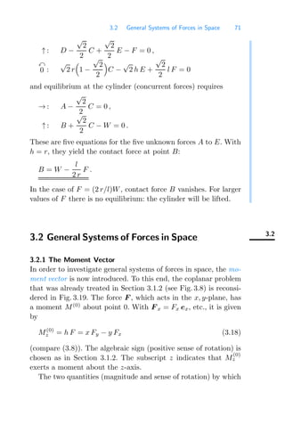 3.2 General Systems of Forces in Space 71
↑ : D −
√
2
2
C +
√
2
2
E − F = 0 ,

0 :
√
2 r

1 −
√
2
2

C −
√
2 h E +
√
2
2
l F = 0
and equilibrium at the cylinder (concurrent forces) requires
→ : A −
√
2
2
C = 0 ,
↑ : B +
√
2
2
C − W = 0 .
These are ﬁve equations for the ﬁve unknown forces A to E. With
h = r, they yield the contact force at point B:
B = W −
l
2 r
F .
In the case of F = (2 r/l)W, contact force B vanishes. For larger
values of F there is no equilibrium: the cylinder will be lifted.
3.2
3.2 General Systems of Forces in Space
3.2.1 The Moment Vector
In order to investigate general systems of forces in space, the mo-
ment vector is now introduced. To this end, the coplanar problem
that was already treated in Section 3.1.2 (see Fig. 3.8) is reconsi-
dered in Fig. 3.19. The force F , which acts in the x, y-plane, has
a moment M(0)
about point 0. With F x = Fx ex, etc., it is given
by
M(0)
z = h F = x Fy − y Fx (3.18)
(compare (3.8)). The algebraic sign (positive sense of rotation) is
chosen as in Section 3.1.2. The subscript z indicates that M
(0)
z
exerts a moment about the z-axis.
The two quantities (magnitude and sense of rotation) by which
 