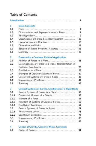 Table of Contents
Introduction............................................................... 1
1 Basic Concepts
1.1 Force .............................................................. 7
1.2 Characteristics and Representation of a Force ............ 7
1.3 The Rigid Body ................................................. 9
1.4 Classification of Forces, Free-Body Diagram .............. 10
1.5 Law of Action and Reaction .................................. 13
1.6 Dimensions and Units.......................................... 14
1.7 Solution of Statics Problems, Accuracy .................... 16
1.8 Summary ......................................................... 18
2 Forces with a Common Point of Application
2.1 Addition of Forces in a Plane................................. 21
2.2 Decomposition of Forces in a Plane, Representation in
Cartesian Coordinates.......................................... 25
2.3 Equilibrium in a Plane ......................................... 29
2.4 Examples of Coplanar Systems of Forces................... 30
2.5 Concurrent Systems of Forces in Space .................... 38
2.6 Supplementary Problems ...................................... 44
2.7 Summary ......................................................... 49
3 General Systems of Forces, Equilibrium of a Rigid Body
3.1 General Systems of Forces in a Plane....................... 53
3.1.1 Couple and Moment of a Couple ............................ 53
3.1.2 Moment of a Force ............................................. 57
3.1.3 Resultant of Systems of Coplanar Forces .................. 59
3.1.4 Equilibrium Conditions......................................... 62
3.2 General Systems of Forces in Space......................... 71
3.2.1 The Moment Vector............................................ 71
3.2.2 Equilibrium Conditions......................................... 77
3.3 Supplementary Problems ...................................... 83
3.4 Summary ......................................................... 88
4 Center of Gravity, Center of Mass, Centroids
4.1 Center of Forces................................................. 91
 