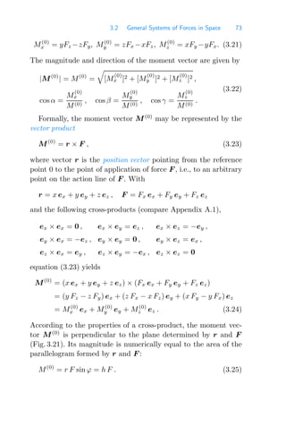 3.2 General Systems of Forces in Space 73
M(0)
x = yFz −zFy, M(0)
y = zFx −xFz, M(0)
z = xFy −yFx. (3.21)
The magnitude and direction of the moment vector are given by
|M(0)
| = M(0)
=

[M
(0)
x ]2 + [M
(0)
y ]2 + [M
(0)
z ]2 ,
cos α =
M
(0)
x
M(0)
, cos β =
M
(0)
y
M(0)
, cos γ =
M
(0)
z
M(0)
.
(3.22)
Formally, the moment vector M(0)
may be represented by the
vector product
M(0)
= r × F , (3.23)
where vector r is the position vector pointing from the reference
point 0 to the point of application of force F , i.e., to an arbitrary
point on the action line of F . With
r = x ex + y ey + z ez , F = Fx ex + Fy ey + Fz ez
and the following cross-products (compare Appendix A.1),
ex × ex = 0 , ex × ey = ez , ex × ez = −ey ,
ey × ex = −ez , ey × ey = 0 , ey × ez = ex ,
ez × ex = ey , ez × ey = −ex , ez × ez = 0
equation (3.23) yields
M(0)
= (x ex + y ey + z ez) × (Fx ex + Fy ey + Fz ez)
= (y Fz − z Fy) ex + (z Fx − x Fz) ey + (x Fy − y Fx) ez
= M(0)
x ex + M(0)
y ey + M(0)
z ez . (3.24)
According to the properties of a cross-product, the moment vec-
tor M(0)
is perpendicular to the plane determined by r and F
(Fig. 3.21). Its magnitude is numerically equal to the area of the
parallelogram formed by r and F :
M(0)
= r F sin ϕ = h F . (3.25)
 