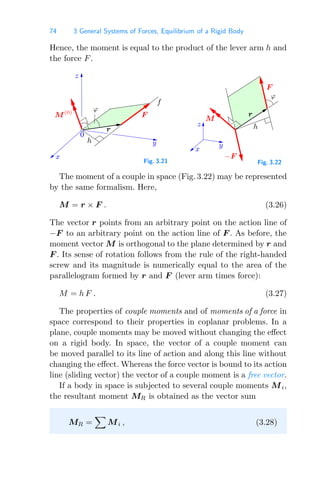 74 3 General Systems of Forces, Equilibrium of a Rigid Body
Hence, the moment is equal to the product of the lever arm h and
the force F.
0
ϕ
f
y
F
M(0)
h
z
r
x
Fig. 3.21
z
r
−F
F
x
h
M
y
ϕ
Fig. 3.22
The moment of a couple in space (Fig. 3.22) may be represented
by the same formalism. Here,
M = r × F . (3.26)
The vector r points from an arbitrary point on the action line of
−F to an arbitrary point on the action line of F . As before, the
moment vector M is orthogonal to the plane determined by r and
F . Its sense of rotation follows from the rule of the right-handed
screw and its magnitude is numerically equal to the area of the
parallelogram formed by r and F (lever arm times force):
M = h F . (3.27)
The properties of couple moments and of moments of a force in
space correspond to their properties in coplanar problems. In a
plane, couple moments may be moved without changing the eﬀect
on a rigid body. In space, the vector of a couple moment can
be moved parallel to its line of action and along this line without
changing the eﬀect. Whereas the force vector is bound to its action
line (sliding vector) the vector of a couple moment is a free vector.
If a body in space is subjected to several couple moments Mi,
the resultant moment MR is obtained as the vector sum
MR =

Mi , (3.28)
 
