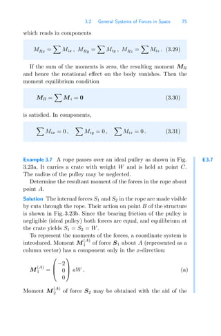 3.2 General Systems of Forces in Space 75
which reads in components
MRx =

Mix , MRy =

Miy , MRz =

Miz . (3.29)
If the sum of the moments is zero, the resulting moment MR
and hence the rotational eﬀect on the body vanishes. Then the
moment equilibrium condition
MR =

Mi = 0 (3.30)
is satisﬁed. In components,

Mix = 0 ,

Miy = 0 ,

Miz = 0 . (3.31)
E3.7
Example 3.7 A rope passes over an ideal pulley as shown in Fig.
3.23a. It carries a crate with weight W and is held at point C.
The radius of the pulley may be neglected.
Determine the resultant moment of the forces in the rope about
point A.
Solution The internal forces S1 and S2 in the rope are made visible
by cuts through the rope. Their action on point B of the structure
is shown in Fig. 3.23b. Since the bearing friction of the pulley is
negligible (ideal pulley) both forces are equal, and equilibrium at
the crate yields S1 = S2 = W.
To represent the moments of the forces, a coordinate system is
introduced. Moment M
(A)
1 of force S1 about A (represented as a
column vector) has a component only in the x-direction:
M
(A)
1 =
⎛
⎜
⎝
−2
0
0
⎞
⎟
⎠ aW . (a)
Moment M
(A)
2 of force S2 may be obtained with the aid of the
 