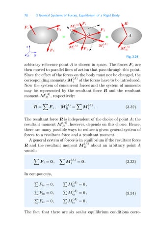 78 3 General Systems of Forces, Equilibrium of a Rigid Body
= =
z
y
x
A
A
M
(A)
i
F 1
F i
F 2
R
F i
F 1
M
(A)
1 M
(A)
R
F 2
M
(A)
2
Fig. 3.24
arbitrary reference point A is chosen in space. The forces F i are
then moved to parallel lines of action that pass through this point.
Since the eﬀect of the forces on the body must not be changed, the
corresponding moments M
(A)
i of the forces have to be introduced.
Now the system of concurrent forces and the system of moments
may be represented by the resultant force R and the resultant
moment M
(A)
R , respectively:
R =

F i , M
(A)
R =

M
(A)
i . (3.32)
The resultant force R is independent of the choice of point A; the
resultant moment M
(A)
R , however, depends on this choice. Hence,
there are many possible ways to reduce a given general system of
forces to a resultant force and a resultant moment.
A general system of forces is in equilibrium if the resultant force
R and the resultant moment M
(A)
R about an arbitrary point A
vanish:

F i = 0 ,

M
(A)
i = 0 . (3.33)
In components,

Fix = 0 ,

M
(A)
ix = 0 ,

Fiy = 0 ,

M
(A)
iy = 0 ,

Fiz = 0 ,

M
(A)
iz = 0 .
(3.34)
The fact that there are six scalar equilibrium conditions corre-
 