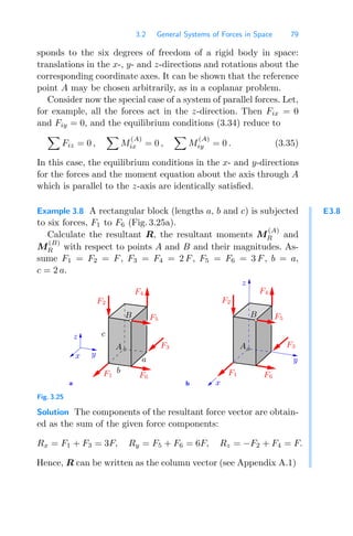 3.2 General Systems of Forces in Space 79
sponds to the six degrees of freedom of a rigid body in space:
translations in the x-, y- and z-directions and rotations about the
corresponding coordinate axes. It can be shown that the reference
point A may be chosen arbitrarily, as in a coplanar problem.
Consider now the special case of a system of parallel forces. Let,
for example, all the forces act in the z-direction. Then Fix = 0
and Fiy = 0, and the equilibrium conditions (3.34) reduce to

Fiz = 0 ,

M
(A)
ix = 0 ,

M
(A)
iy = 0 . (3.35)
In this case, the equilibrium conditions in the x- and y-directions
for the forces and the moment equation about the axis through A
which is parallel to the z-axis are identically satisﬁed.
E3.8
Example 3.8 A rectangular block (lengths a, b and c) is subjected
to six forces, F1 to F6 (Fig. 3.25a).
Calculate the resultant R, the resultant moments M
(A)
R and
M
(B)
R with respect to points A and B and their magnitudes. As-
sume F1 = F2 = F, F3 = F4 = 2 F, F5 = F6 = 3 F, b = a,
c = 2 a.
a b
z
y
x
F2
F4
F1
F5
F3
F2
F4
F1
F5
z
F3
y
B B
A A
x
c
a
b
F6 F6
Fig. 3.25
Solution The components of the resultant force vector are obtain-
ed as the sum of the given force components:
Rx = F1 + F3 = 3F, Ry = F5 + F6 = 6F, Rz = −F2 + F4 = F.
Hence, R can be written as the column vector (see Appendix A.1)
 