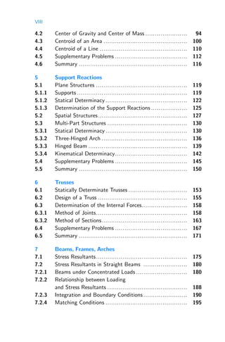 VIII
4.2 Center of Gravity and Center of Mass ...................... 94
4.3 Centroid of an Area ............................................ 100
4.4 Centroid of a Line .............................................. 110
4.5 Supplementary Problems ...................................... 112
4.6 Summary ......................................................... 116
5 Support Reactions
5.1 Plane Structures ................................................ 119
5.1.1 Supports .......................................................... 119
5.1.2 Statical Determinacy ........................................... 122
5.1.3 Determination of the Support Reactions ................... 125
5.2 Spatial Structures............................................... 127
5.3 Multi-Part Structures .......................................... 130
5.3.1 Statical Determinacy ........................................... 130
5.3.2 Three-Hinged Arch ............................................. 136
5.3.3 Hinged Beam .................................................... 139
5.3.4 Kinematical Determinacy...................................... 142
5.4 Supplementary Problems ...................................... 145
5.5 Summary ......................................................... 150
6 Trusses
6.1 Statically Determinate Trusses ............................... 153
6.2 Design of a Truss ............................................... 155
6.3 Determination of the Internal Forces........................ 158
6.3.1 Method of Joints................................................ 158
6.3.2 Method of Sections............................................. 163
6.4 Supplementary Problems ...................................... 167
6.5 Summary ......................................................... 171
7 Beams, Frames, Arches
7.1 Stress Resultants................................................ 175
7.2 Stress Resultants in Straight Beams ....................... 180
7.2.1 Beams under Concentrated Loads ........................... 180
7.2.2 Relationship between Loading
and Stress Resultants .......................................... 188
7.2.3 Integration and Boundary Conditions ....................... 190
7.2.4 Matching Conditions ........................................... 195
 