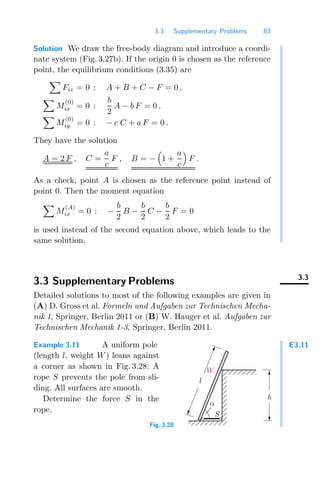 3.3 Supplementary Problems 83
Solution We draw the free-body diagram and introduce a coordi-
nate system (Fig. 3.27b). If the origin 0 is chosen as the reference
point, the equilibrium conditions (3.35) are

Fiz = 0 : A + B + C − F = 0 ,

M
(0)
ix = 0 :
b
2
A − b F = 0 ,

M
(0)
iy = 0 : − c C + a F = 0 .
They have the solution
A = 2 F , C =
a
c
F , B = −

1 +
a
c

F .
As a check, point A is chosen as the reference point instead of
point 0. Then the moment equation

M
(A)
ix = 0 : −
b
2
B −
b
2
C −
b
2
F = 0
is used instead of the second equation above, which leads to the
same solution.
3.3
3.3 Supplementary Problems
Detailed solutions to most of the following examples are given in
(A) D. Gross et al. Formeln und Aufgaben zur Technischen Mecha-
nik 1, Springer, Berlin 2011 or (B) W. Hauger et al. Aufgaben zur
Technischen Mechanik 1-3, Springer, Berlin 2011.
E3.11
Example 3.11 A uniform pole
(length l, weight W) leans against
a corner as shown in Fig. 3.28. A
rope S prevents the pole from sli-
ding. All surfaces are smooth.
Determine the force S in the
rope.
00000000
00000000
00000000
00000000
00000000
00000000
00000000
11111111
11111111
11111111
11111111
11111111
11111111
11111111
S
α
W
h
l
Fig. 3.28
 