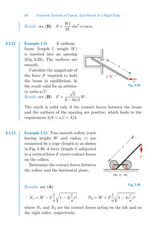 84 3 General Systems of Forces, Equilibrium of a Rigid Body
Result: see (B) S =
Wl
2h
sin2
α cos α .
E3.12 Example 3.12 A uniform
beam (length l, weight W)
is inserted into an opening
(Fig. 3.29). The surfaces are
smooth.
Calculate the magnitude of
the force F required to hold
the beam in equilibrium. Is
the result valid for an arbitra-
ry ratio a/l?
00000
00000
00000
00000
00000
00000
00000
00000
00000
00000
00000
00000
11111
11111
11111
11111
11111
11111
11111
11111
11111
11111
11111
11111
F
a
l, W
30◦
Fig. 3.29
Result: see (B) F =
√
3
6 − 8a/l
W .
The result is valid only if the contact forces between the beam
and the surfaces of the opening are positive, which leads to the
requirement 3/8  a/l  3/4.
E3.13 Example 3.13 Two smooth rollers (each
having weight W and radius r) are
connected by a rope (length a) as shown
in Fig. 3.30. A lever (length l) subjected
to a vertical force F exerts contact forces
on the rollers.
Determine the contact forces between
the rollers and the horizontal plane.
00000000
00000000
00000000
11111111
11111111
11111111
00000000
11111111
F
l
a
W W
Fig. 3.30
Results: see (A)
N1 = W − F
l
a

1 − 4(
r
a
)2 , N2 = W + F
l
a

1 − 4(
r
a
)2
where N1 and N2 are the contact forces acting on the left and on
the right roller, respectively.
 