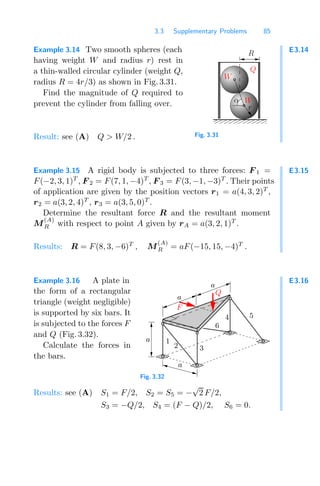 3.3 Supplementary Problems 85
E3.14
Example 3.14 Two smooth spheres (each
having weight W and radius r) rest in
a thin-walled circular cylinder (weight Q,
radius R = 4r/3) as shown in Fig. 3.31.
Find the magnitude of Q required to
prevent the cylinder from falling over.
0000000
1111111
W
W
Q
α
R
r
Fig. 3.31
Result: see (A) Q  W/2 .
E3.15
Example 3.15 A rigid body is subjected to three forces: F 1 =
F(−2, 3, 1)T
, F 2 = F(7, 1, −4)T
, F 3 = F(3, −1, −3)T
. Their points
of application are given by the position vectors r1 = a(4, 3, 2)T
,
r2 = a(3, 2, 4)T
, r3 = a(3, 5, 0)T
.
Determine the resultant force R and the resultant moment
M
(A)
R with respect to point A given by rA = a(3, 2, 1)T
.
Results: R = F(8, 3, −6)T
, M
(A)
R = aF(−15, 15, −4)T
.
E3.16
Example 3.16 A plate in
the form of a rectangular
triangle (weight negligible)
is supported by six bars. It
is subjected to the forces F
and Q (Fig. 3.32).
Calculate the forces in
the bars.
a
a
6
4
3
a
F
a
1
5
2
Q
Fig. 3.32
Results: see (A) S1 = F/2, S2 = S5 = −
√
2 F/2,
S3 = −Q/2, S4 = (F − Q)/2, S6 = 0.
 