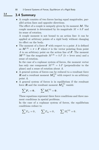 88 3 General Systems of Forces, Equilibrium of a Rigid Body
3.4
3.4 Summary
• A couple consists of two forces having equal magnitudes, par-
allel action lines and opposite directions.
The eﬀect of a couple is uniquely given by its moment M. The
couple moment is determined by its magnitude M = h F and
its sense of rotation.
A couple moment is not bound to an action line: it can be
applied at arbitrary points of a rigid body without changing
its eﬀect on the body.
• The moment of a force F with respect to a point A is deﬁned
as M(A)
= r × F where r is the vector pointing from point
A to an arbitrary point on the action line of F . The moment
M(A)
has the magnitude M(A)
= h F (h = lever arm) and a
sense of rotation.
In the case of a coplanar system of forces, the moment vector
has only one component M(A)
= h F (perpendicular to the
plane) and a sense of rotation about A.
• A general system of forces can be reduced to a resultant force
R and a resultant moment M
(A)
R with respect to an arbitrary
point A.
• A general system of forces is in equilibrium if the resultant
force R and the resultant moment M
(A)
R vanish:

F i = 0 ,

M
(A)
i = 0 .
These equations represent three force conditions and three mo-
ment conditions in spatial problems.
In the case of a coplanar system of forces, the equilibrium
conditions reduce to

Fix = 0 ,

Fiy = 0 ,

M
(A)
i = 0 .
 