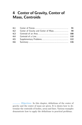 4 Center of Gravity, Center of
Mass, Centroids
4.1 Center of Forces ................................................ 91
4.2 Center of Gravity and Center of Mass..................... 94
4.3 Centroid of an Area............................................ 100
4.4 Centroid of a Line.............................................. 110
4.5 Supplementary Problems ...................................... 112
4.6 Summary ......................................................... 116
Objectives: In this chapter, deﬁnitions of the center of
gravity and the center of mass are given. It is shown how to de-
termine the centroids of bodies, areas and lines. Various examples
demonstrate how to apply the deﬁnitions to practical problems.
 
