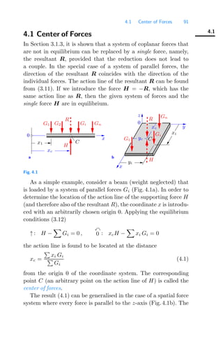 4.1 Center of Forces 91
4.1
4.1 Center of Forces
In Section 3.1.3, it is shown that a system of coplanar forces that
are not in equilibrium can be replaced by a single force, namely,
the resultant R, provided that the reduction does not lead to
a couple. In the special case of a system of parallel forces, the
direction of the resultant R coincides with the direction of the
individual forces. The action line of the resultant R can be found
from (3.11). If we introduce the force H = −R, which has the
same action line as R, then the given system of forces and the
single force H are in equilibrium.
0
0
a b
R
H
R
G1 G2 Gi Gn
Gn
Gi
G1
H
C
x1
xc
x
y
z
x
C
yi
xi
yc
xc
Fig. 4.1
As a simple example, consider a beam (weight neglected) that
is loaded by a system of parallel forces Gi (Fig. 4.1a). In order to
determine the location of the action line of the supporting force H
(and therefore also of the resultant R), the coordinate x is introdu-
ced with an arbitrarily chosen origin 0. Applying the equilibrium
conditions (3.12)
↑ : H −

Gi = 0 ,

0 : xcH −

xi Gi = 0
the action line is found to be located at the distance
xc =

xi Gi

Gi
(4.1)
from the origin 0 of the coordinate system. The corresponding
point C (an arbitrary point on the action line of H) is called the
center of forces.
The result (4.1) can be generalised in the case of a spatial force
system where every force is parallel to the z-axis (Fig. 4.1b). The
 
