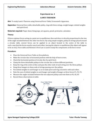 Engineering Mechanics Laboratory Manual Autumn Semester, 2016
Jigme Namgyel Engineering College,CESD Tutor: Phurba Tamang
Experiment no. 4
LAMI’S THEOREM
Aim: To study Lami’s Theorem using Universal Force Table/ Gravesand’s Apparatus.
Apparatus: Universal force table, detachable pulley, ring with three strings, weight hanger, slotted weights
and spirit level.
Materials required: Paper sheet, fixing tape, set squares, pencil, protractor, calculator.
Theory:
If three coplanar forces acting at a point are in equilibrium, then each force is directly proportional to the sine
of the angle included between the other two forces. By using simple weights, pulleys & strings placed around
a circular table, several forces can be applied to an object located in the centre of the table in
such a way that the forces exactly cancel each other, leaving the objects in equilibrium (the object will appear
to be at rest). Force table and Newton’s First Law is used to study the components at the force vector
Procedure:
 Place the Universal Force Table on firm platform.
 Make the circular disc in horizontal position with the help of boot screws.
 Check the horizontal position of circular disc by spirit level.
 Clamp the three detachable pulleys to the circular disc at three different positions.
 Keep the ring at the centre of disc and pass the other ends of each string over the three pulleys.
 Hang three hangers to these ends of strings passing over the pulleys.
 Put slotted weights to each hanger so as to make pivot and ring concentric with each other.
 Note the sum of slotted weights in each hanger and weight of hanger as three forces F1, F2, F3.
 Measure the angles included between the two adjacent pulleys and note them as θ1, θ2, θ3
 Record these observations in table.
 