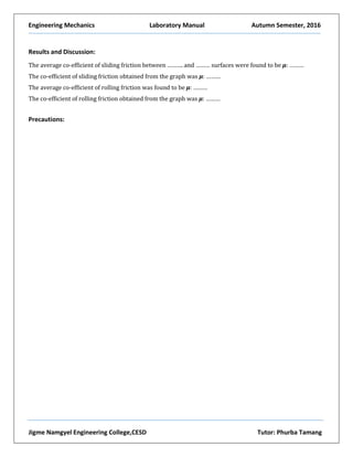 Engineering Mechanics Laboratory Manual Autumn Semester, 2016
Jigme Namgyel Engineering College,CESD Tutor: Phurba Tamang
Results and Discussion:
The average co-efficient of sliding friction between ………. and ……… surfaces were found to be µ: ………
The co-efficient of sliding friction obtained from the graph was µ: ………
The average co-efficient of rolling friction was found to be µ: ………
The co-efficient of rolling friction obtained from the graph was µ: ………
Precautions:
 