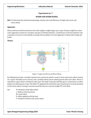Engineering Mechanics Laboratory Manual Autumn Semester, 2016
Jigme Namgyel Engineering College,CESD Tutor: Phurba Tamang
Experiment no. 7
WORM AND WORM WHEEL
Aim: To determine the mechanical advantage, velocity ratio and efficiency of single start worm and
worm wheel.
Apparatus:
Worm and worm wheel mounted on the wall, weights, weight hanger, pan, ropes, thread, weight box, meter
scale. Apparatus consists of a machine cute gear of 250mm diameter, a metal drum of 120 mm diameter and
a machine cut worm on steel spindle carrying 120 mm pulley at its end. Apparatus is fitted with strings and
hooks.
Theory:
Figure 7: Single start Worm and Worm Wheel
For lifting heavy loads, a machine named worm and worm wheel is used. A worm and worm wheel consists
of a square threaded screw (worm) and a toothed wheel (worm wheel) geared with each other. Worm is
attached to a gear which is meshed to other gear. The shaft connected with this gear is connected to an effort
pulley over which passes a rope. The effort P is applied at the end of this rope. A load drum is securely mounted
on the worm wheel. A string is wound around the drum to carry the weight ‘W’ to be lifted.
Let D= Diameter of the effort wheel
r= Radius of the load drum
W= Load Lifted
P= Effort applied to lift the load
T= Number of teeth on the worm wheel
 