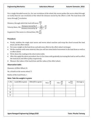 Engineering Mechanics Laboratory Manual Autumn Semester, 2016
Jigme Namgyel Engineering College,CESD Tutor: Phurba Tamang
For a single threaded worm (i.e., for one revolution of the wheel, the worm pushes the worm wheel through
on tooth) then for one revolution of the wheel the distance moved by the effort is 2πD. The load drum will
move through
1
𝑇
revolution.
Distance, through which the load will move:
2𝜋𝑟
𝑇
Velocity Ratio, VR=
Distance moved by P
Distance moved by W
=
𝜋𝐷
(
2𝜋𝑟
𝑇
)
=
𝐷𝑇
2𝑟
In general, if the worm is n thread then, VR=
𝐷𝑇
𝑛2𝑟
Procedure:
 Firstly, stabilize the single start worm and worm wheel machine and wrap the chord around the load
drum and the effort wheel.
 Put some weight on the load drum and add some effort to the effort wheel via hanger
 Hit the machine with some material, thus you will see some kind of movement in the load drum as well as
in effort wheel.
 Write down the reading in the observation table.
 After this apply the above procedure, four to five times with gradually increasing the load as well as effort
the load drum and effort pulley respectively.
 Measure the radius of the load drum and the radius of the effort wheel.
Observation table:
Diameter of Effort Wheel, D:
No. of teeth on the worm wheel, T:
Radius of the Load Drum, r:
Note: Take the weights in grams
S. No Load (W) in gram Effort(P) in gram
M.A.=
𝑊
𝑃
V.R.=
𝐷𝑇
2𝑟
η=
𝑀.𝐴.
𝑉.𝑅.
Average η
i
ii
iii
iv
 