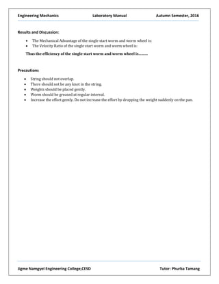 Engineering Mechanics Laboratory Manual Autumn Semester, 2016
Jigme Namgyel Engineering College,CESD Tutor: Phurba Tamang
Results and Discussion:
 The Mechanical Advantage of the single start worm and worm wheel is:
 The Velocity Ratio of the single start worm and worm wheel is:
Thus the efficiency of the single start worm and worm wheel is………
Precautions
 String should not overlap.
 There should not be any knot in the string.
 Weights should be placed gently.
 Worm should be greased at regular interval.
 Increase the effort gently. Do not increase the effort by dropping the weight suddenly on the pan.
 