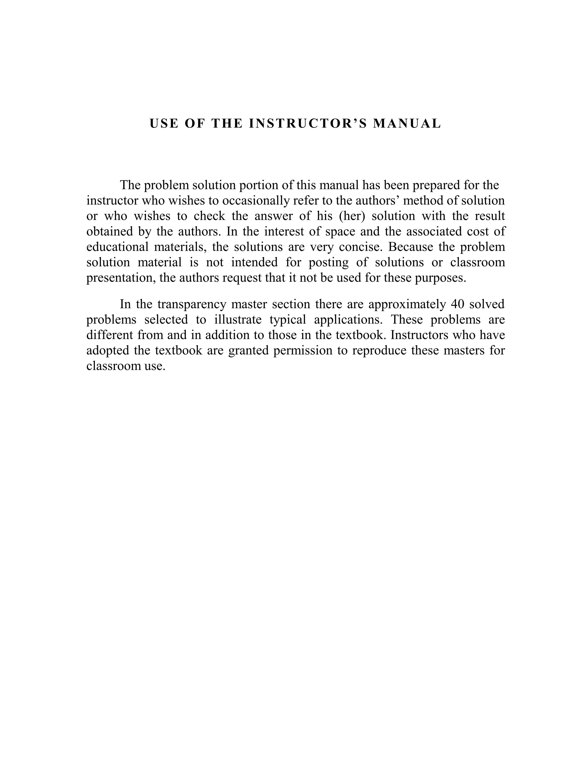 USE OF THE INSTRUCTOR’S MANUAL
The problem solution portion of this manual has been prepared for the
instructor who wishes to occasionally refer to the authors’ method of solution
or who wishes to check the answer of his (her) solution with the result
obtained by the authors. In the interest of space and the associated cost of
educational materials, the solutions are very concise. Because the problem
solution material is not intended for posting of solutions or classroom
presentation, the authors request that it not be used for these purposes.
In the transparency master section there are approximately 40 solved
problems selected to illustrate typical applications. These problems are
different from and in addition to those in the textbook. Instructors who have
adopted the textbook are granted permission to reproduce these masters for
classroom use.