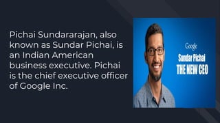 Pichai Sundararajan, also
known as Sundar Pichai, is
an Indian American
business executive. Pichai
is the chief executive officer
of Google Inc.
 