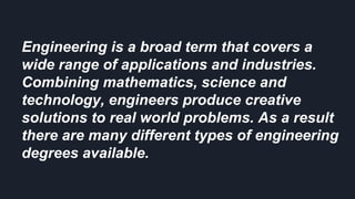 Engineering is a broad term that covers a
wide range of applications and industries.
Combining mathematics, science and
technology, engineers produce creative
solutions to real world problems. As a result
there are many different types of engineering
degrees available.
 