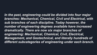 In the past, engineering could be divided into four major
branches: Mechanical, Chemical, Civil and Electrical, with
sub branches of each discipline. Today however, the
number of engineering degrees available have increased
dramatically. There are now six major branches of
engineering: Mechanical, Chemical, Civil, Electrical,
Management, and Geotechnical, and literally hundreds of
different subcategories of engineering under each branch.
 