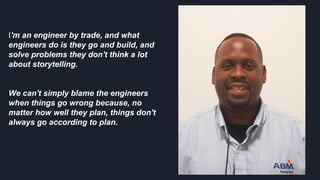 I'm an engineer by trade, and what
engineers do is they go and build, and
solve problems they don't think a lot
about storytelling.
We can't simply blame the engineers
when things go wrong because, no
matter how well they plan, things don't
always go according to plan.
 