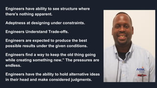 Selling your idea
Engineers have ability to see structure where
there's nothing apparent.
Adeptness at designing under constraints.
Engineers Understand Trade-offs.
Engineers are expected to produce the best
possible results under the given conditions.
Engineers find a way to keep the old thing going
while creating something new.” The pressures are
endless.
Engineers have the ability to hold alternative ideas
in their head and make considered judgments.
 