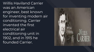 Willis Haviland Carrier
was an American
engineer, best known
for inventing modern air
conditioning. Carrier
invented the first
electrical air
conditioning unit in
1902, and in 1915 he
founded Carrier.
 