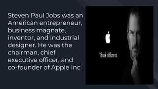 Steven Paul Jobs was an
American entrepreneur,
business magnate,
inventor, and industrial
designer. He was the
chairman, chief
executive officer, and
co-founder of Apple Inc.
 