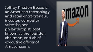 Jeffrey Preston Bezos is
an American technology
and retail entrepreneur,
investor, computer
scientist, and
philanthropist, best
known as the founder,
chairman, and chief
executive officer of
Amazon.com.
 