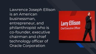 Lawrence Joseph Ellison
is an American
businessman,
entrepreneur, and
philanthropist who is
co-founder, executive
chairman and chief
technology officer of
Oracle Corporation
 
