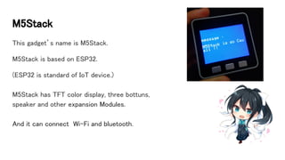 M5Stack
This gadget’s name is M5Stack.
M5Stack is based on ESP32.
(ESP32 is standard of IoT device.)
M5Stack has TFT color display, three bottuns,
speaker and other expansion Modules.
And it can connect Wi-Fi and bluetooth.
 