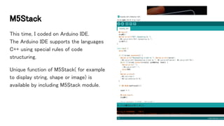 M5Stack
This time, I coded on Arduino IDE.
The Arduino IDE supports the languages
C++ using special rules of code
structuring.
Unique function of M5Stack( for example
to display string, shape or image) is
available by including M5Stack module.
 