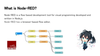 What is Node-RED?
Node-RED is a flow-based development tool for visual programming developed and
written in Node.js.
Node-RED has a browser-based flow editor.
 
