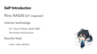 Self-Introduction
Rina NAGAI (IoT engineer)
interest technology:
IoT, Cloud, Python, Node-RED,
Serverless-Architecture
favorite food:
sushi, soba, yakiniku
 