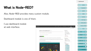 What is Node-RED?
Also, Node-RED provides many custom module.
Dashboard module is one of them.
I use dashboard module
at web interface.
 