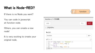 What is Node-RED?
If there is no Node you want?
You can code in javascript
at function node.
Others, you can create a new
node!
It is very exciting to create your
original node.
 
