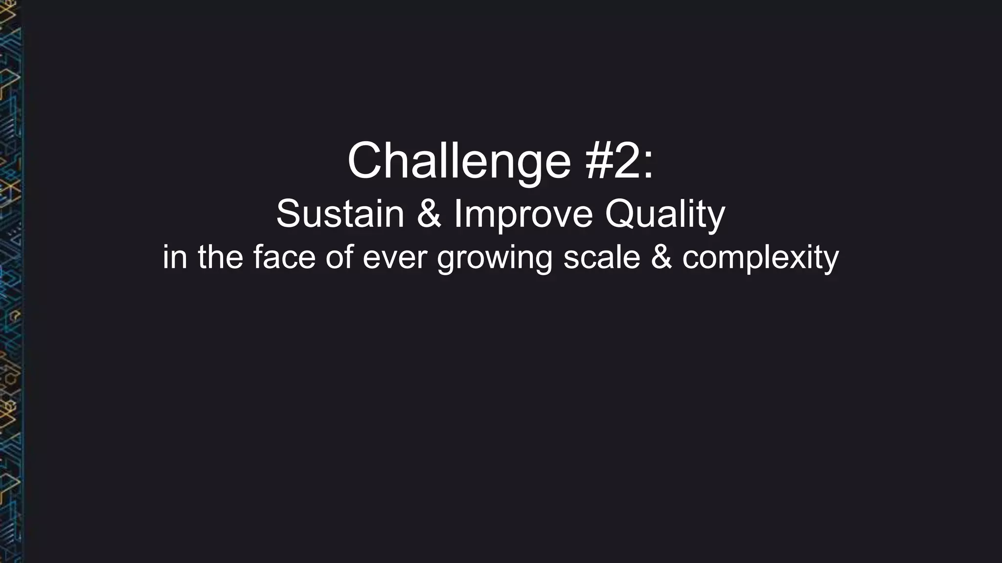 Challenge #2:
Sustain & Improve Quality
in the face of ever growing scale & complexity
 