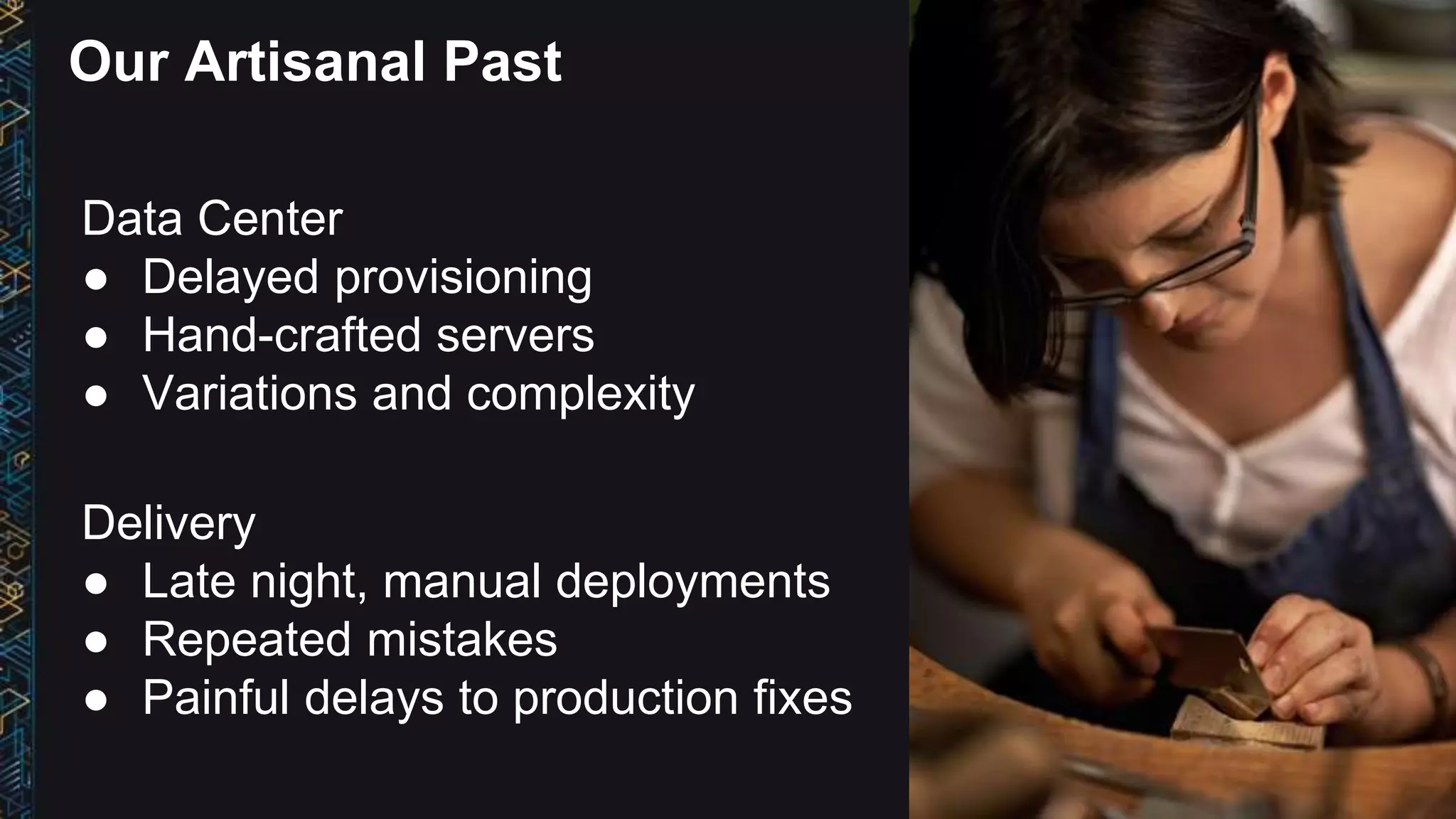 Data Center
● Delayed provisioning
● Hand-crafted servers
● Variations and complexity
Our Artisanal Past
Delivery
● Late night, manual deployments
● Repeated mistakes
● Painful delays to production fixes
 
