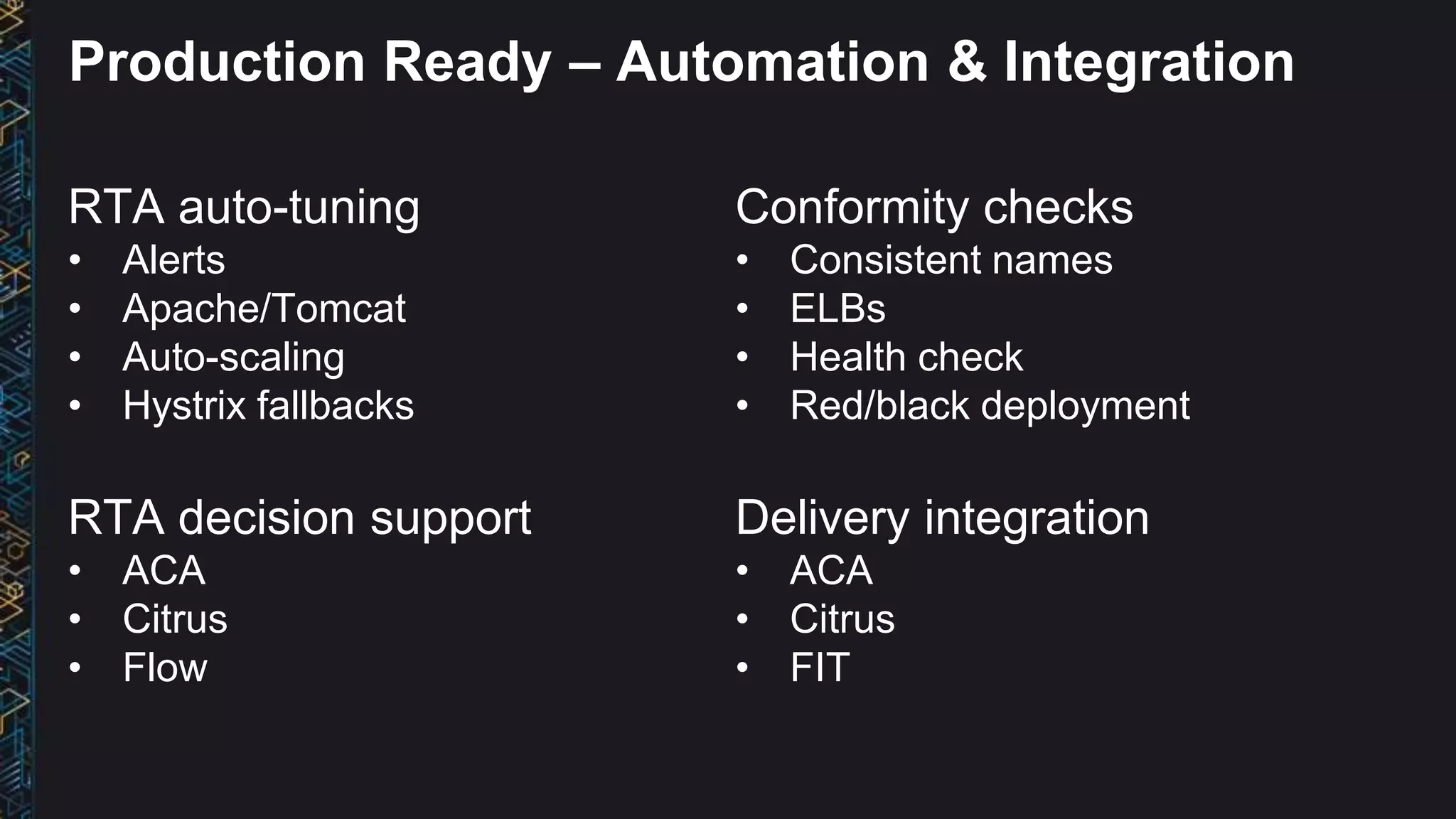 RTA auto-tuning
• Alerts
• Apache/Tomcat
• Auto-scaling
• Hystrix fallbacks
RTA decision support
• ACA
• Citrus
• Flow
Conformity checks
• Consistent names
• ELBs
• Health check
• Red/black deployment
Delivery integration
• ACA
• Citrus
• FIT
Production Ready – Automation & Integration
 
